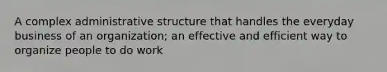 A complex administrative structure that handles the everyday business of an organization; an effective and efficient way to organize people to do work