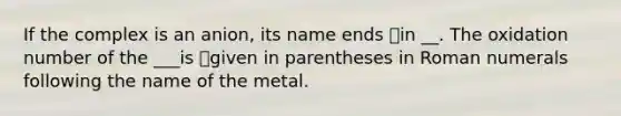 If the complex is an anion, its name ends in __. The oxidation number of the ___is given in parentheses in <a href='https://www.questionai.com/knowledge/kqTm0Oal5q-roman-numerals' class='anchor-knowledge'>roman numerals</a> following the name of the metal.