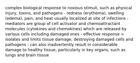 complex biological response to noxious stimuli, such as physical injury, toxins, and pathogens - redness (erythema), swelling (edema), pain, and heat usually localized at site of infections - mediators are group of cell activator and chemoattractant molecules (cytokines and chemokines) which are released by various cells including damaged ones - effective response = isolates and limits tissue damage, destroying damaged cells and pathogens - can also inadvertently result in considerable damage to healthy tissue, particularly in key organs, such as lungs and brain tissue