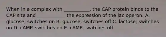 When in a complex with ___________, the CAP protein binds to the CAP site and ____________ the expression of the lac operon. A. glucose; switches on B. glucose, switches off C. lactose; switches on D. cAMP. switches on E. cAMP, switches off