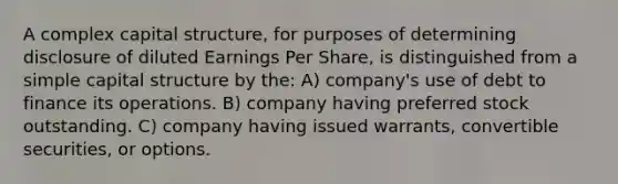 A complex capital structure, for purposes of determining disclosure of diluted Earnings Per Share, is distinguished from a simple capital structure by the: A) company's use of debt to finance its operations. B) company having preferred stock outstanding. C) company having issued warrants, convertible securities, or options.