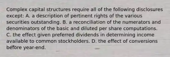 Complex capital structures require all of the following disclosures except: A. a description of pertinent rights of the various securities outstanding. B. a reconciliation of the numerators and denominators of the basic and diluted per share computations. C. the effect given preferred dividends in determining income available to common stockholders. D. the effect of conversions before year-end.