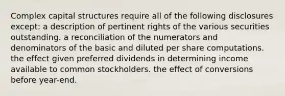 Complex capital structures require all of the following disclosures except: a description of pertinent rights of the various securities outstanding. a reconciliation of the numerators and denominators of the basic and diluted per share computations. the effect given preferred dividends in determining income available to common stockholders. the effect of conversions before year-end.