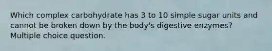 Which complex carbohydrate has 3 to 10 simple sugar units and cannot be broken down by the body's digestive enzymes? Multiple choice question.