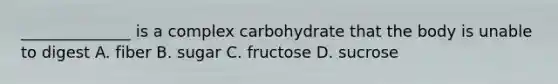 ______________ is a complex carbohydrate that the body is unable to digest A. fiber B. sugar C. fructose D. sucrose