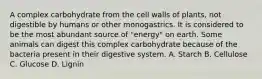 A complex carbohydrate from the cell walls of plants, not digestible by humans or other monogastrics. It is considered to be the most abundant source of "energy" on earth. Some animals can digest this complex carbohydrate because of the bacteria present in their digestive system. A. Starch B. Cellulose C. Glucose D. Lignin