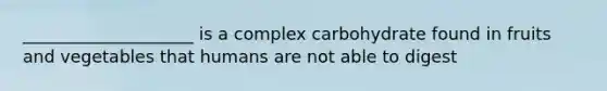 ____________________ is a complex carbohydrate found in fruits and vegetables that humans are not able to digest