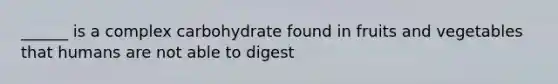 ______ is a complex carbohydrate found in fruits and vegetables that humans are not able to digest