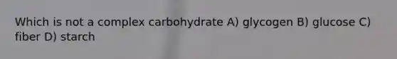 Which is not a complex carbohydrate A) glycogen B) glucose C) fiber D) starch