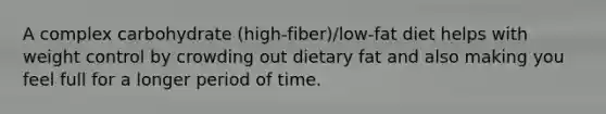 A complex carbohydrate (high-fiber)/low-fat diet helps with weight control by crowding out dietary fat and also making you feel full for a longer period of time.