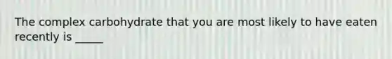 The complex carbohydrate that you are most likely to have eaten recently is _____