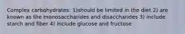 Complex carbohydrates: 1)should be limited in the diet 2) are known as the monosaccharides and disaccharides 3) include starch and fiber 4) include glucose and fructose