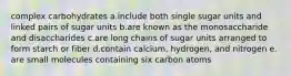 complex carbohydrates a.include both single sugar units and linked pairs of sugar units b.are known as the monosaccharide and disaccharides c.are long chains of sugar units arranged to form starch or fiber d.contain calcium, hydrogen, and nitrogen e. are small molecules containing six carbon atoms