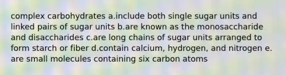 complex carbohydrates a.include both single sugar units and linked pairs of sugar units b.are known as the monosaccharide and disaccharides c.are long chains of sugar units arranged to form starch or fiber d.contain calcium, hydrogen, and nitrogen e. are small molecules containing six carbon atoms