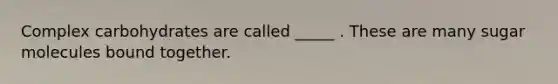 Complex carbohydrates are called _____ . These are many sugar molecules bound together.