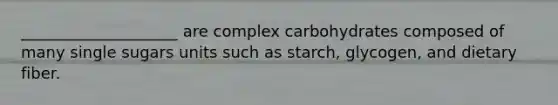 ____________________ are complex carbohydrates composed of many single sugars units such as starch, glycogen, and dietary fiber.