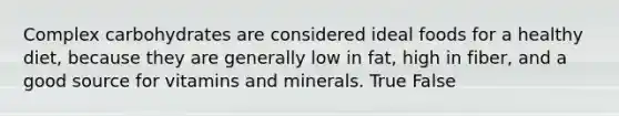 Complex carbohydrates are considered ideal foods for a healthy diet, because they are generally low in fat, high in fiber, and a good source for vitamins and minerals. True False
