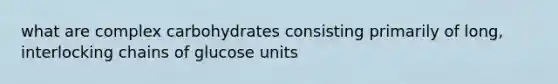 what are complex carbohydrates consisting primarily of long, interlocking chains of glucose units