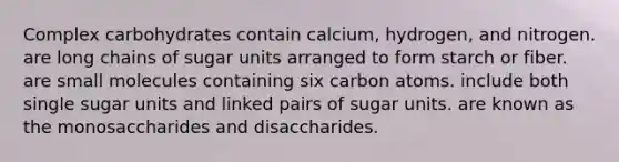 Complex carbohydrates contain calcium, hydrogen, and nitrogen. are long chains of sugar units arranged to form starch or fiber. are small molecules containing six carbon atoms. include both single sugar units and linked pairs of sugar units. are known as the monosaccharides and disaccharides.