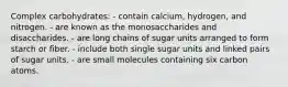 Complex carbohydrates:​ ​- contain calcium, hydrogen, and nitrogen. ​- are known as the monosaccharides and disaccharides. - are long chains of sugar units arranged to form starch or fiber. - include both single sugar units and linked pairs of sugar units. ​- are small molecules containing six carbon atoms.