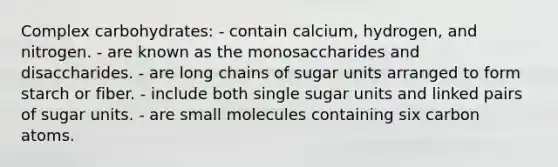 Complex carbohydrates:​ ​- contain calcium, hydrogen, and nitrogen. ​- are known as the monosaccharides and disaccharides. - are long chains of sugar units arranged to form starch or fiber. - include both single sugar units and linked pairs of sugar units. ​- are small molecules containing six carbon atoms.