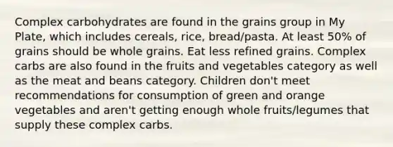 Complex carbohydrates are found in the grains group in My Plate, which includes cereals, rice, bread/pasta. At least 50% of grains should be whole grains. Eat less refined grains. Complex carbs are also found in the fruits and vegetables category as well as the meat and beans category. Children don't meet recommendations for consumption of green and orange vegetables and aren't getting enough whole fruits/legumes that supply these complex carbs.