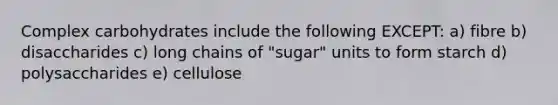 Complex carbohydrates include the following EXCEPT: a) fibre b) disaccharides c) long chains of "sugar" units to form starch d) polysaccharides e) cellulose