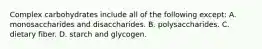 Complex carbohydrates include all of the following except: A. monosaccharides and disaccharides. B. polysaccharides. C. dietary fiber. D. starch and glycogen.