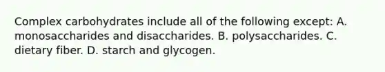 Complex carbohydrates include all of the following except: A. monosaccharides and disaccharides. B. polysaccharides. C. dietary fiber. D. starch and glycogen.