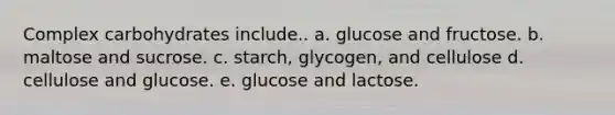 Complex carbohydrates include.. a. glucose and fructose. b. maltose and sucrose. c. starch, glycogen, and cellulose d. cellulose and glucose. e. glucose and lactose.