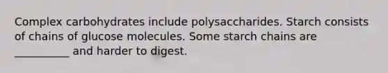 Complex carbohydrates include polysaccharides. Starch consists of chains of glucose molecules. Some starch chains are __________ and harder to digest.