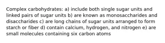 Complex carbohydrates: a) include both single sugar units and linked pairs of sugar units b) are known as monosaccharides and disaccharides c) are long chains of sugar units arranged to form starch or fiber d) contain calcium, hydrogen, and nitrogen e) are small molecules containing six carbon atoms