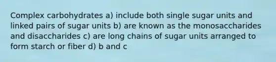 Complex carbohydrates a) include both single sugar units and linked pairs of sugar units b) are known as the monosaccharides and disaccharides c) are long chains of sugar units arranged to form starch or fiber d) b and c