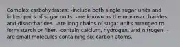 Complex carbohydrates:​ -include both single sugar units and linked pairs of sugar units. -​are known as the monosaccharides and disaccharides. ​-are long chains of sugar units arranged to form starch or fiber. ​-contain calcium, hydrogen, and nitrogen. ​-are small molecules containing six carbon atoms.