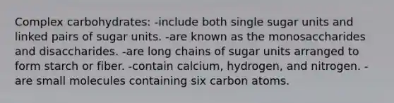 Complex carbohydrates:​ -include both single sugar units and linked pairs of sugar units. -​are known as the monosaccharides and disaccharides. ​-are long chains of sugar units arranged to form starch or fiber. ​-contain calcium, hydrogen, and nitrogen. ​-are small molecules containing six carbon atoms.