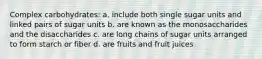 Complex carbohydrates: a. include both single sugar units and linked pairs of sugar units b. are known as the monosaccharides and the disaccharides c. are long chains of sugar units arranged to form starch or fiber d. are fruits and fruit juices