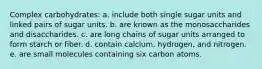 Complex carbohydrates: a. include both single sugar units and linked pairs of sugar units. b. are known as the monosaccharides and disaccharides. c. are long chains of sugar units arranged to form starch or fiber. d. contain calcium, hydrogen, and nitrogen. e. are small molecules containing six carbon atoms.