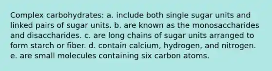 Complex carbohydrates: a. include both single sugar units and linked pairs of sugar units. b. are known as the monosaccharides and disaccharides. c. are long chains of sugar units arranged to form starch or fiber. d. contain calcium, hydrogen, and nitrogen. e. are small molecules containing six carbon atoms.