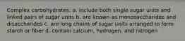 Complex carbohydrates: a. include both single sugar units and linked pairs of sugar units b. are known as monosaccharides and disaccharides c. are long chains of sugar units arranged to form starch or fiber d. contain calcium, hydrogen, and nitrogen