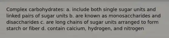 Complex carbohydrates: a. include both single sugar units and linked pairs of sugar units b. are known as monosaccharides and disaccharides c. are long chains of sugar units arranged to form starch or fiber d. contain calcium, hydrogen, and nitrogen