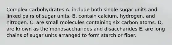 Complex carbohydrates A. include both single sugar units and linked pairs of sugar units. B. contain calcium, hydrogen, and nitrogen. C. are small molecules containing six carbon atoms. D. are known as the monosaccharides and disaccharides E. are long chains of sugar units arranged to form starch or fiber.