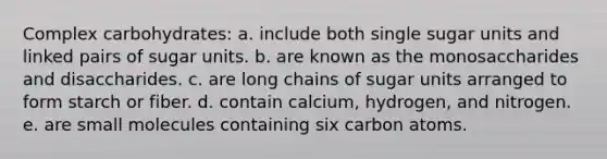 Complex carbohydrates:​ a. include both single sugar units and linked pairs of sugar units. b. ​are known as the monosaccharides and disaccharides. c. ​are long chains of sugar units arranged to form starch or fiber. d. ​contain calcium, hydrogen, and nitrogen. e. ​are small molecules containing six carbon atoms.