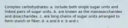 Complex carbohydrates: a. include both single sugar units and linked pairs of sugar units. b. are known as the monosaccharides and disaccharides. c. are long chains of sugar units arranged to form starch or fiber. d. a and b e. b and c