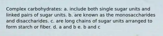 Complex carbohydrates: a. include both single sugar units and linked pairs of sugar units. b. are known as the monosaccharides and disaccharides. c. are long chains of sugar units arranged to form starch or fiber. d. a and b e. b and c