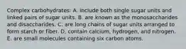 Complex carbohydrates:​ A. include both single sugar units and linked pairs of sugar units. B. ​are known as the monosaccharides and disaccharides. C. ​are long chains of sugar units arranged to form starch or fiber. D. ​contain calcium, hydrogen, and nitrogen. E. ​are small molecules containing six carbon atoms.