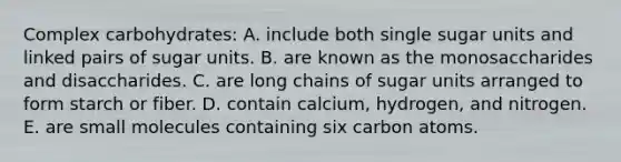 Complex carbohydrates:​ A. include both single sugar units and linked pairs of sugar units. B. ​are known as the monosaccharides and disaccharides. C. ​are long chains of sugar units arranged to form starch or fiber. D. ​contain calcium, hydrogen, and nitrogen. E. ​are small molecules containing six carbon atoms.