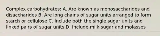 Complex carbohydrates: A. Are known as monosaccharides and disaccharides B. Are long chains of sugar units arranged to form starch or cellulose C. Include both the single sugar units and linked pairs of sugar units D. Include milk sugar and molasses