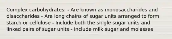 Complex carbohydrates: - Are known as monosaccharides and disaccharides - Are long chains of sugar units arranged to form starch or cellulose - Include both the single sugar units and linked pairs of sugar units - Include milk sugar and molasses