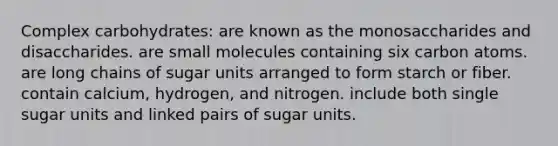 Complex carbohydrates:​ ​are known as the monosaccharides and disaccharides. ​are small molecules containing six carbon atoms. ​are long chains of sugar units arranged to form starch or fiber. ​contain calcium, hydrogen, and nitrogen. include both single sugar units and linked pairs of sugar units.