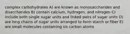 complex carbohydrates A) are known as monosaccharides and disaccharides B) contain calcium, hydrogen, and nitrogen C) include both single sugar units and linked pairs of sugar units D) are long chains of sugar units arranged to form starch or fiber E) are small molecules containing sis carbon atoms